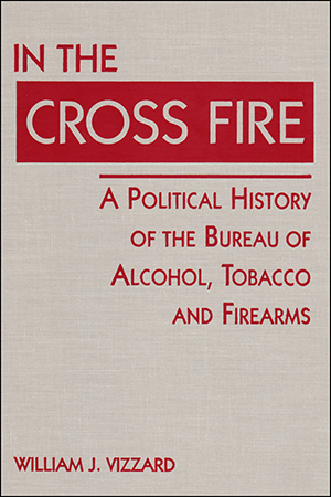 In the Cross Fire: A Political History of the Bureau of Alcohol, Tobacco and Firearms